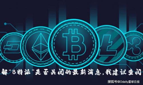 目前我无法实时获取最新的新闻和事件更新。如果你想了解“B特派”是否关闭的最新消息，我建议查阅相关的新闻网站或官方社交媒体账号，以获取准确的信息。