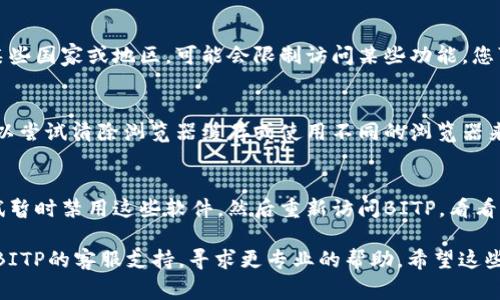 如果您无法进入BITP（假设这是一个特定的在线平台或网站），可能有几个原因。以下是一些常见问题和解决方法：

1. 网络连接问题
首先，检查您的网络连接是否正常。如果您的网络不稳定，可能会导致无法访问某些网站。您可以尝试重启路由器或切换到不同的网络（如Wi-Fi和移动数据）来排除网络故障。

2. 网站维护或故障
有时，网站可能会进行维护，这意味着您暂时无法访问。您可以尝试访问BITP的社交媒体页面或联系他们的客服，以确认是否是网站问题。

3. 账户问题
如果您一直能正常访问BITP，但现在无法进入，可能是账户问题。请检查您的账户状态，确保没有因为违反条款或其他原因被暂停。如果您忘记了密码，可以尝试重置密码。

4. 地区限制
某些网站可能会根据用户的地理位置施加访问限制。如果您在某些国家或地区，可能会限制访问某些功能。您可以尝试使用VPN来改变您的IP地址，看看是否解决问题。

5. 浏览器问题
有时候，浏览器的设置或缓存也会导致无法访问某个网站。您可以尝试清除浏览器缓存或使用不同的浏览器来访问BITP。确保您的浏览器是最新版本。

6. 安全软件干扰
某些安全软件和防火墙可能会拦截特定网站的访问。您可以尝试暂时禁用这些软件，然后重新访问BITP，看看是否能够解决问题。

以上是一些常见的解决方法。如果以上步骤都不奏效，建议联系BITP的客服支持，寻求更专业的帮助。希望这些信息能帮到您！