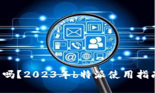 b特派现在还能用吗？2023年b特派使用指南与用户体验分析